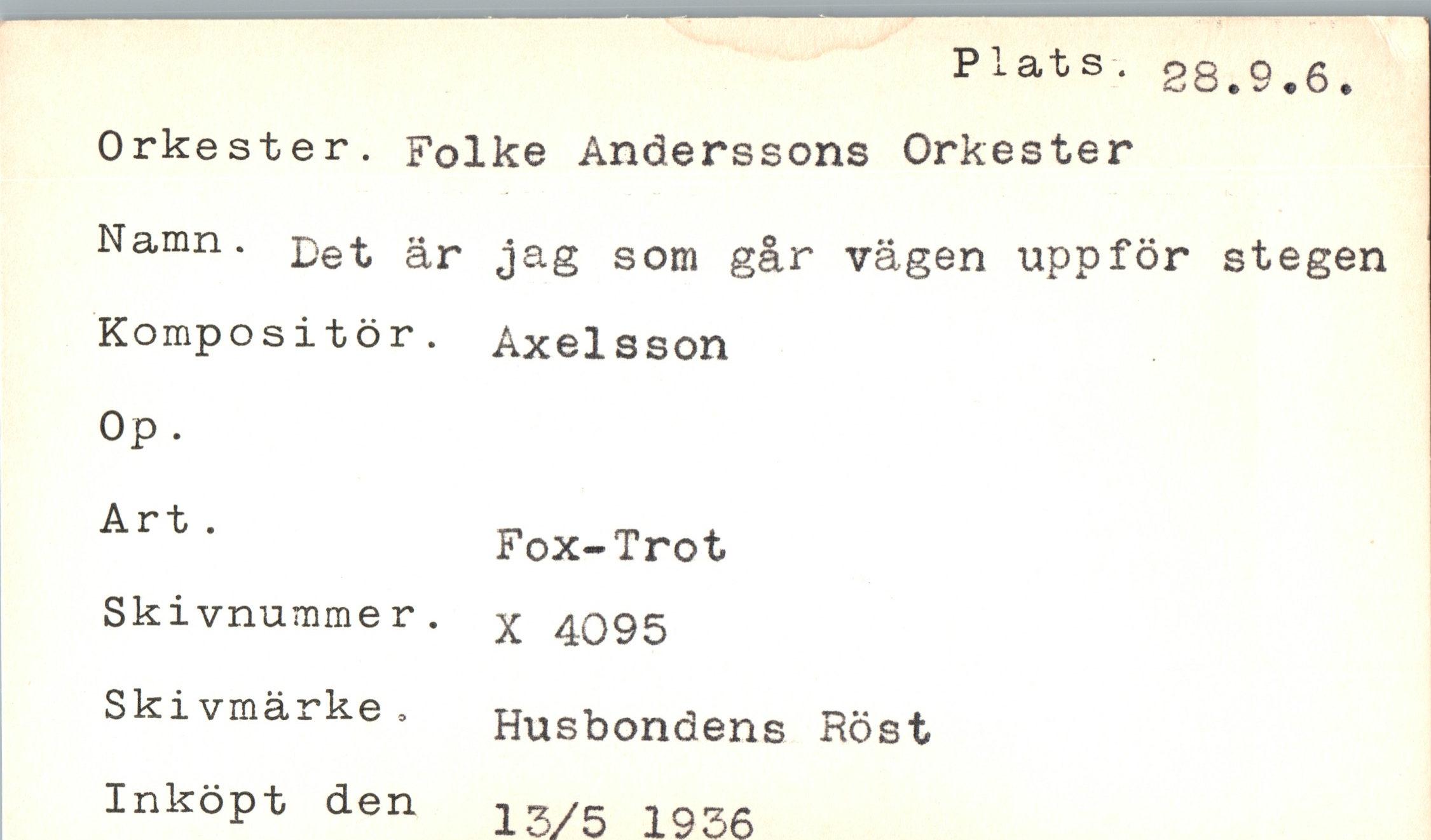  ﻿Plats.
28.9.6
Orkester. Folke Anderssons Orkester
Namn. £et jag som går vägen uppför stegen
Kompositör. Axelsson
Op.
Art .	Fox-Trot
Skivnummer.	X 4095
Skivmärke.	Husbondens Röst
Inköpt den	13/5 1936